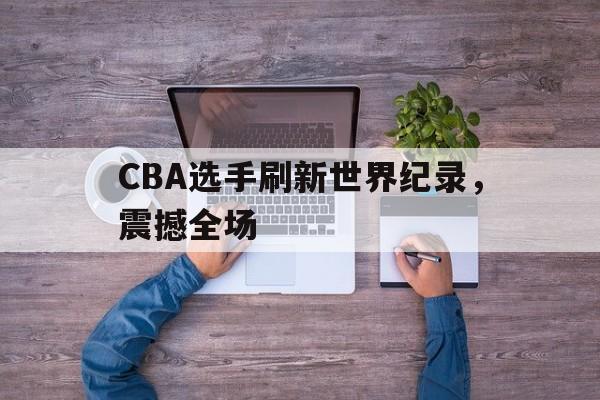 CBA选手刷新世界纪录,震撼全场 CBA选手刷新世界纪录,震撼全场