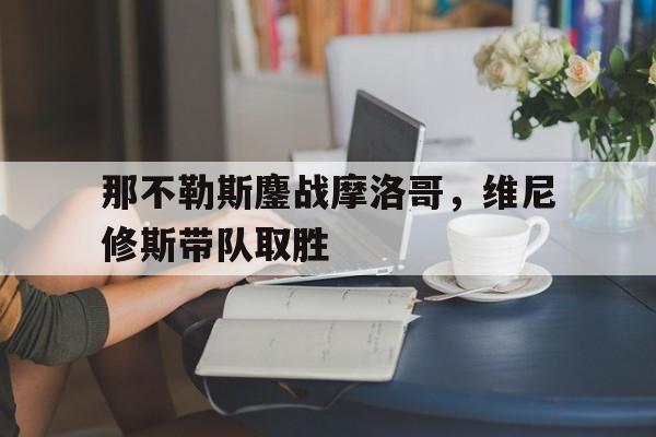 包含那不勒斯鏖战摩洛哥,维尼修斯带队取胜的词条 包含那不勒斯鏖战摩洛哥,维尼修斯带队取胜的词条